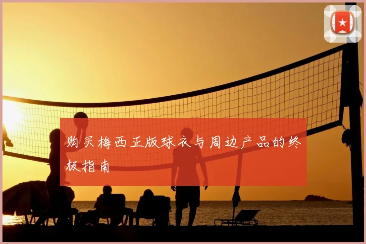 购买梅西正版球衣与周边产品的终极指南