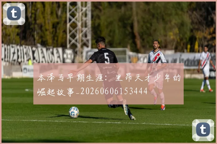 本泽马早期生涯:里昂天才少年的崛起故事_20260606153444