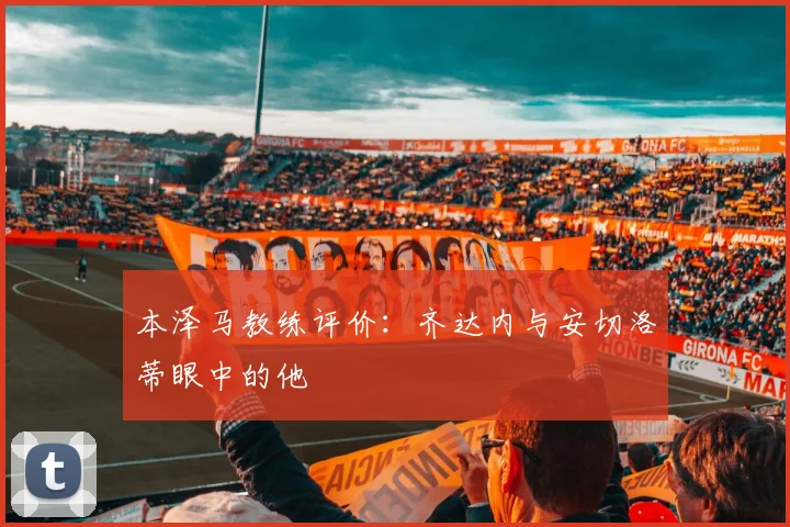 本泽马教练评价:齐达内与安切洛蒂眼中的他