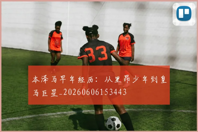 本泽马早年经历:从里昂少年到皇马巨星_20260606153443