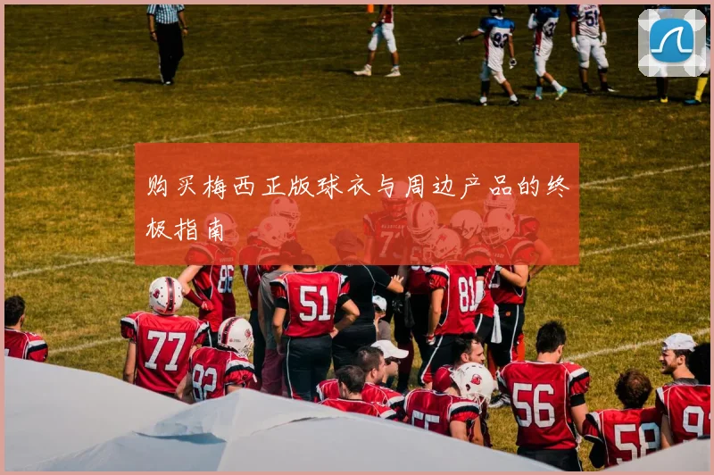 购买梅西正版球衣与周边产品的终极指南