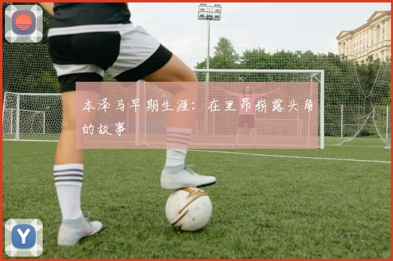 本泽马早期生涯:在里昂崭露头角的故事