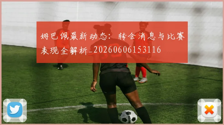 姆巴佩最新动态：转会消息与比赛表现全解析_20260606153116